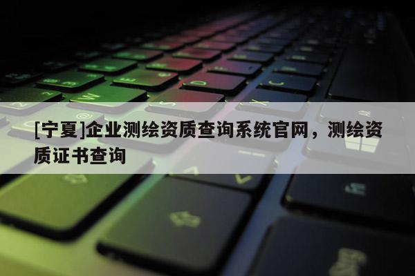 [宁夏]企业测绘资质查询系统官网，测绘资质证书查询
