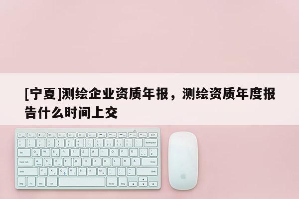 [宁夏]测绘企业资质年报，测绘资质年度报告什么时间上交