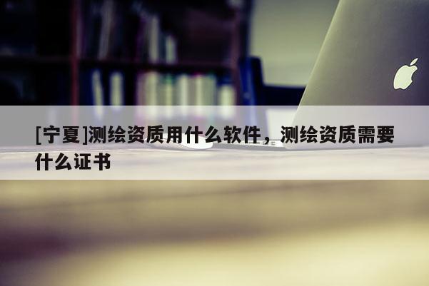 [宁夏]测绘资质用什么软件，测绘资质需要什么证书