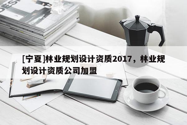 [宁夏]林业规划设计资质2017，林业规划设计资质公司加盟