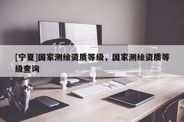[宁夏]国家测绘资质等级，国家测绘资质等级查询