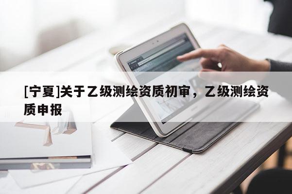 [宁夏]关于乙级测绘资质初审，乙级测绘资质申报