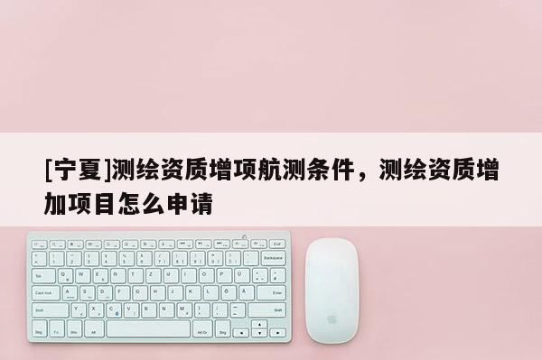 [宁夏]测绘资质增项航测条件，测绘资质增加项目怎么申请