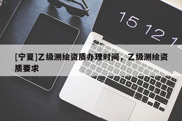 [宁夏]乙级测绘资质办理时间，乙级测绘资质要求