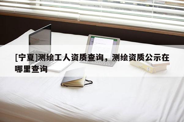 [宁夏]测绘工人资质查询，测绘资质公示在哪里查询