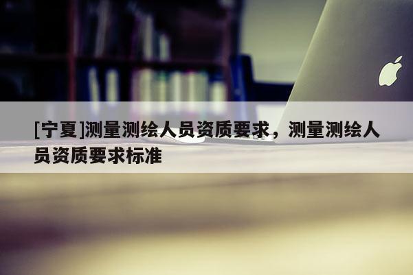 [宁夏]测量测绘人员资质要求，测量测绘人员资质要求标准