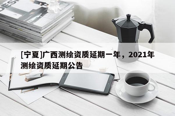 [宁夏]广西测绘资质延期一年，2021年测绘资质延期公告