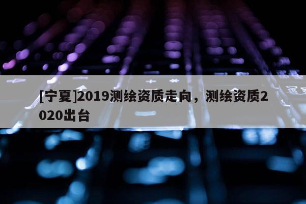 [宁夏]2019测绘资质走向，测绘资质2020出台