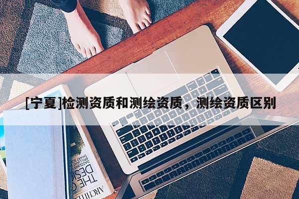 [宁夏]检测资质和测绘资质，测绘资质区别