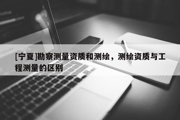 [宁夏]勘察测量资质和测绘，测绘资质与工程测量的区别