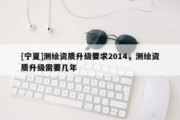 [宁夏]测绘资质升级要求2014，测绘资质升级需要几年