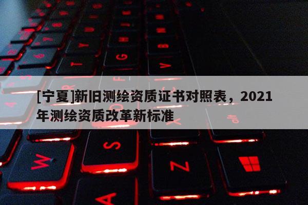 [宁夏]新旧测绘资质证书对照表，2021年测绘资质改革新标准