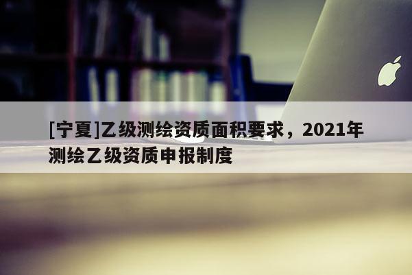 [宁夏]乙级测绘资质面积要求，2021年测绘乙级资质申报制度