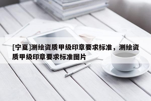 [宁夏]测绘资质甲级印章要求标准，测绘资质甲级印章要求标准图片