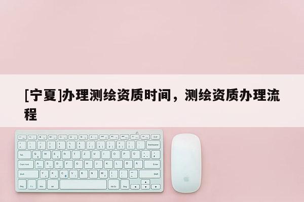 [宁夏]办理测绘资质时间，测绘资质办理流程