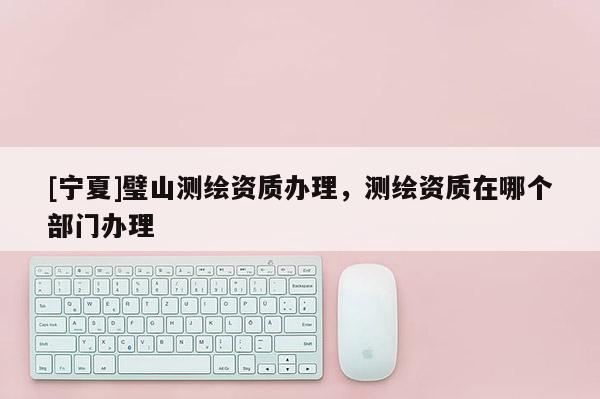 [宁夏]璧山测绘资质办理，测绘资质在哪个部门办理