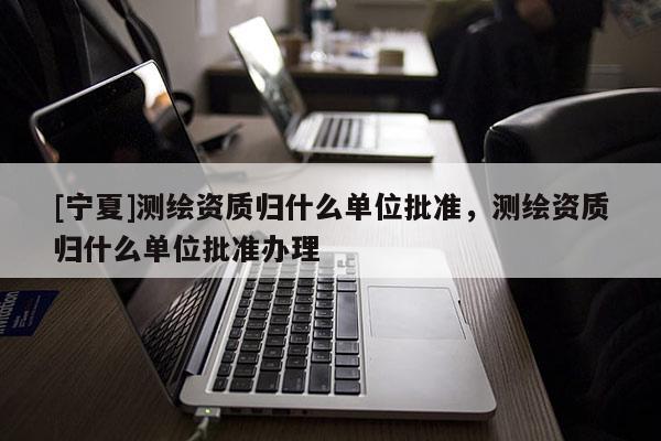 [宁夏]测绘资质归什么单位批准，测绘资质归什么单位批准办理