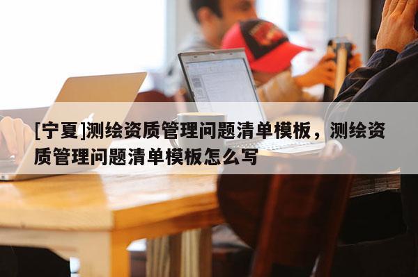 [宁夏]测绘资质管理问题清单模板，测绘资质管理问题清单模板怎么写