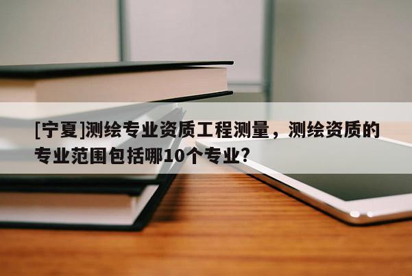 [宁夏]测绘专业资质工程测量，测绘资质的专业范围包括哪10个专业?