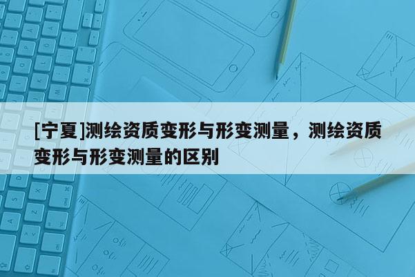 [宁夏]测绘资质变形与形变测量，测绘资质变形与形变测量的区别