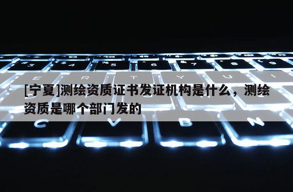 [宁夏]测绘资质证书发证机构是什么，测绘资质是哪个部门发的