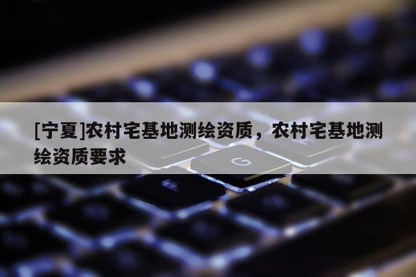 [宁夏]农村宅基地测绘资质，农村宅基地测绘资质要求
