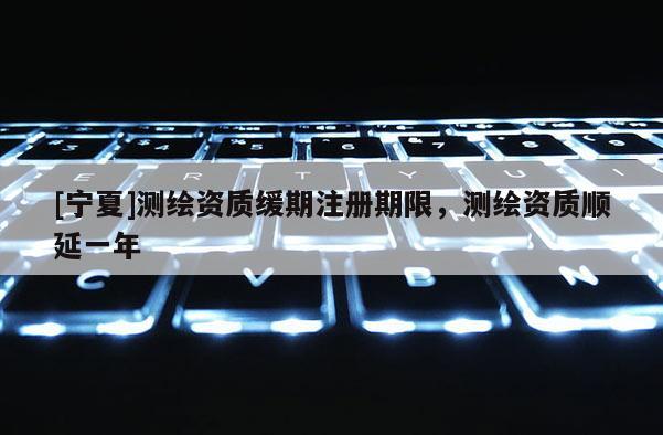 [宁夏]测绘资质缓期注册期限，测绘资质顺延一年