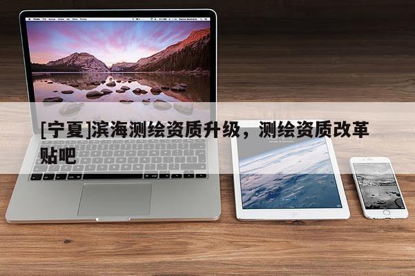 [宁夏]滨海测绘资质升级，测绘资质改革 贴吧