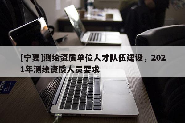 [宁夏]测绘资质单位人才队伍建设，2021年测绘资质人员要求