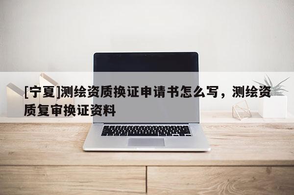 [宁夏]测绘资质换证申请书怎么写，测绘资质复审换证资料