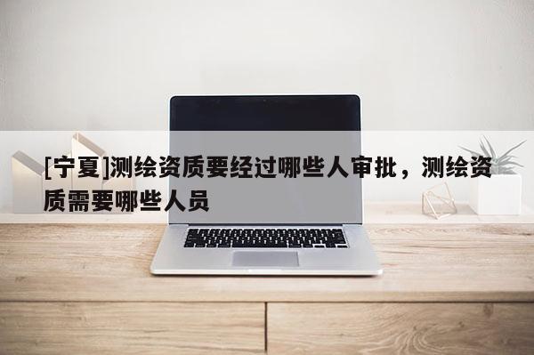 [宁夏]测绘资质要经过哪些人审批，测绘资质需要哪些人员