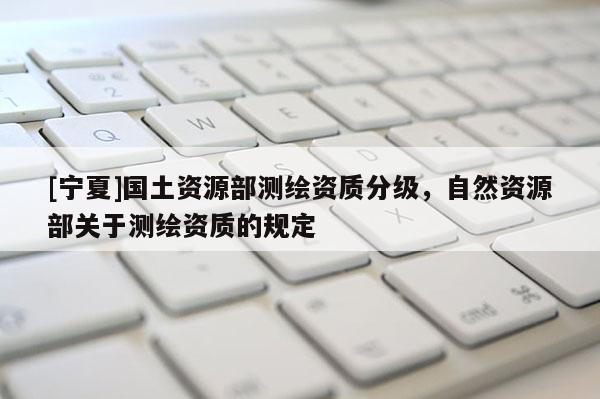 [宁夏]国土资源部测绘资质分级，自然资源部关于测绘资质的规定