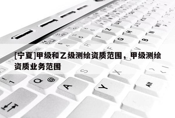 [宁夏]甲级和乙级测绘资质范围，甲级测绘资质业务范围