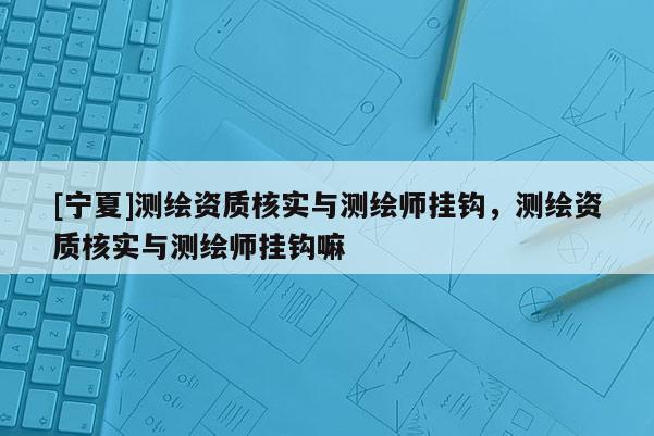 [宁夏]测绘资质核实与测绘师挂钩，测绘资质核实与测绘师挂钩嘛