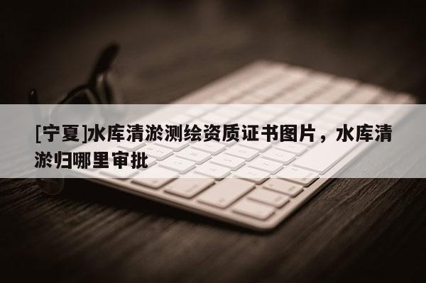 [宁夏]水库清淤测绘资质证书图片，水库清淤归哪里审批