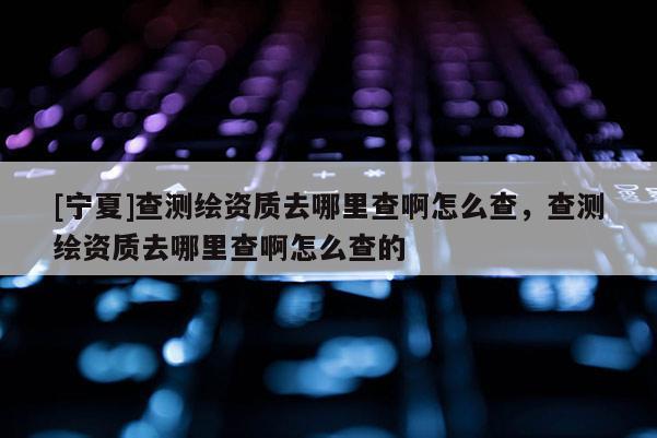 [宁夏]查测绘资质去哪里查啊怎么查，查测绘资质去哪里查啊怎么查的