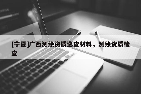 [宁夏]广西测绘资质巡查材料，测绘资质检查