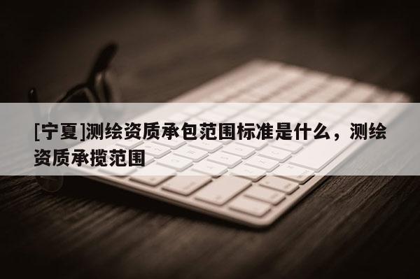 [宁夏]测绘资质承包范围标准是什么，测绘资质承揽范围
