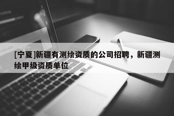 [宁夏]新疆有测绘资质的公司招聘，新疆测绘甲级资质单位