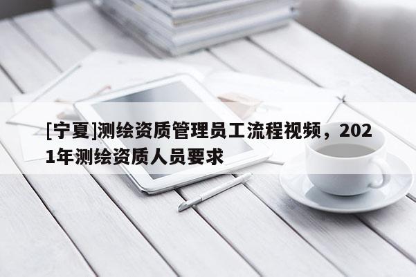 [宁夏]测绘资质管理员工流程视频，2021年测绘资质人员要求