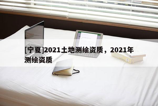 [宁夏]2021土地测绘资质，2021年测绘资质
