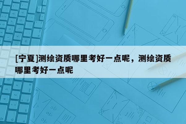 [宁夏]测绘资质哪里考好一点呢，测绘资质哪里考好一点呢