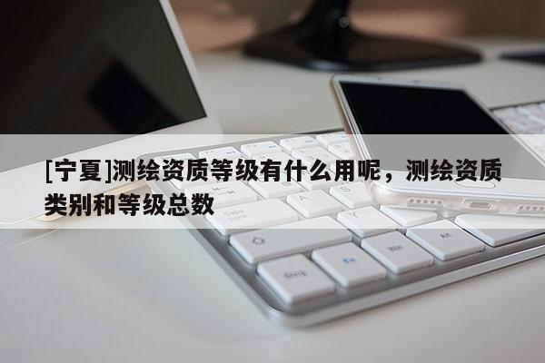 [宁夏]测绘资质等级有什么用呢，测绘资质类别和等级总数