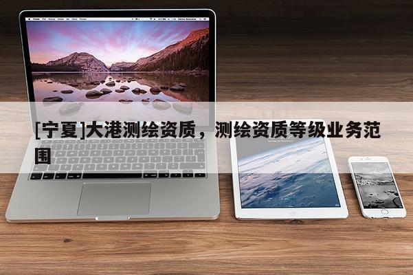 [宁夏]大港测绘资质，测绘资质等级业务范围