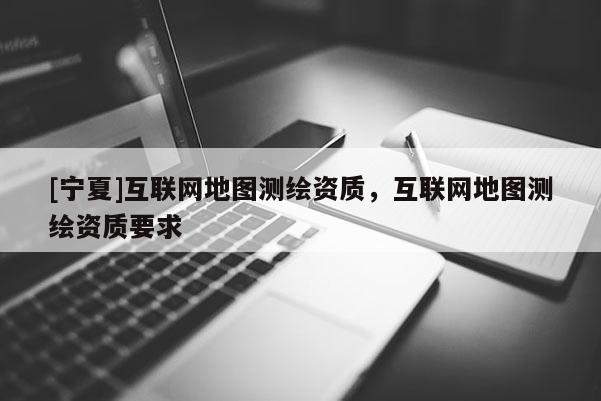 [宁夏]互联网地图测绘资质，互联网地图测绘资质要求