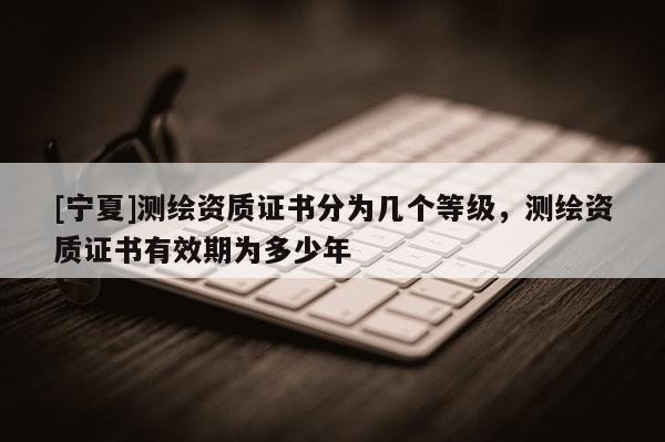 [宁夏]测绘资质证书分为几个等级，测绘资质证书有效期为多少年