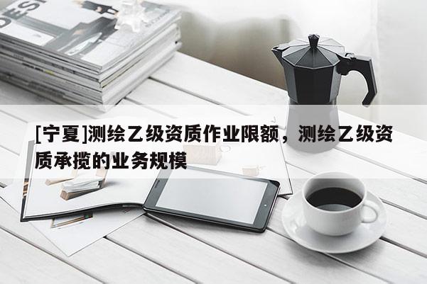 [宁夏]测绘乙级资质作业限额，测绘乙级资质承揽的业务规模