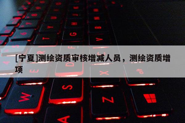 [宁夏]测绘资质审核增减人员，测绘资质增项