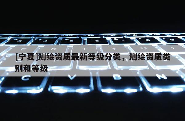 [宁夏]测绘资质最新等级分类，测绘资质类别和等级