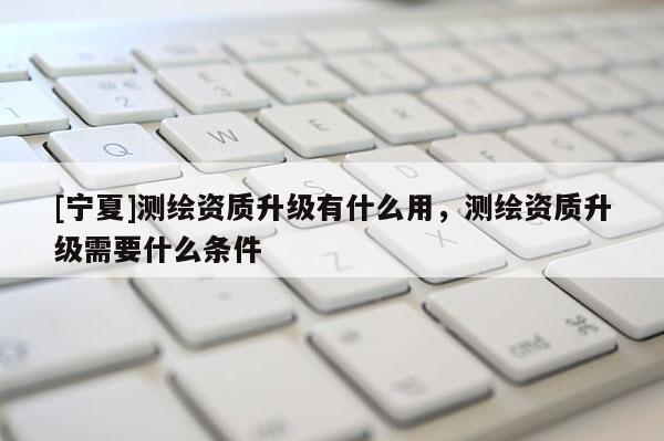 [宁夏]测绘资质升级有什么用，测绘资质升级需要什么条件